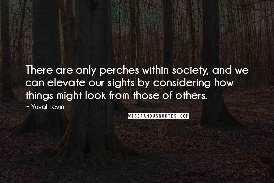 Yuval Levin Quotes: There are only perches within society, and we can elevate our sights by considering how things might look from those of others.