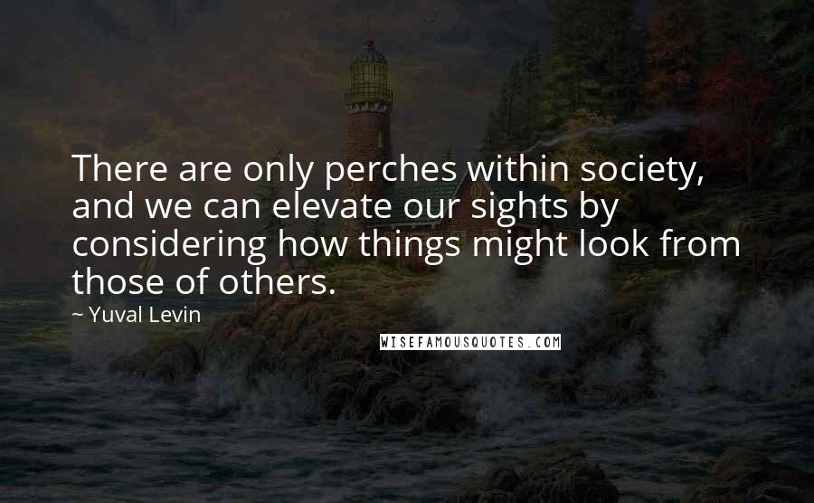 Yuval Levin Quotes: There are only perches within society, and we can elevate our sights by considering how things might look from those of others.