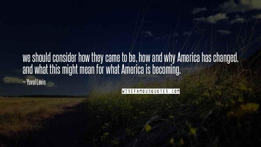 Yuval Levin Quotes: we should consider how they came to be, how and why America has changed, and what this might mean for what America is becoming.