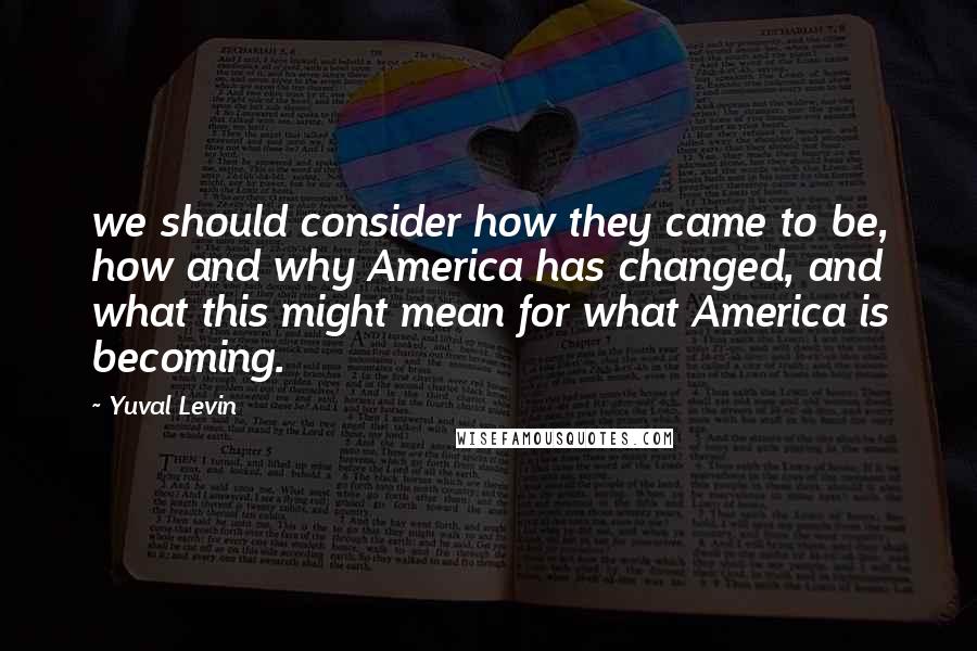 Yuval Levin Quotes: we should consider how they came to be, how and why America has changed, and what this might mean for what America is becoming.
