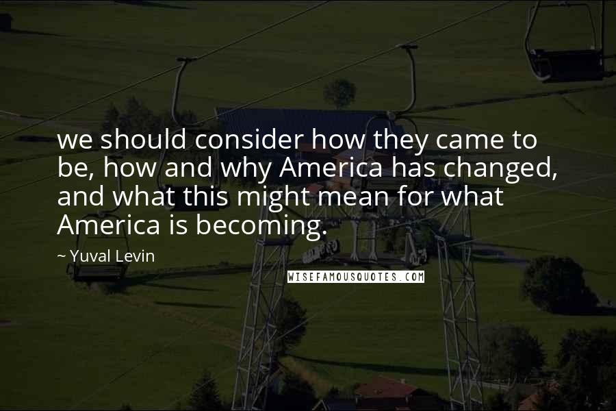 Yuval Levin Quotes: we should consider how they came to be, how and why America has changed, and what this might mean for what America is becoming.