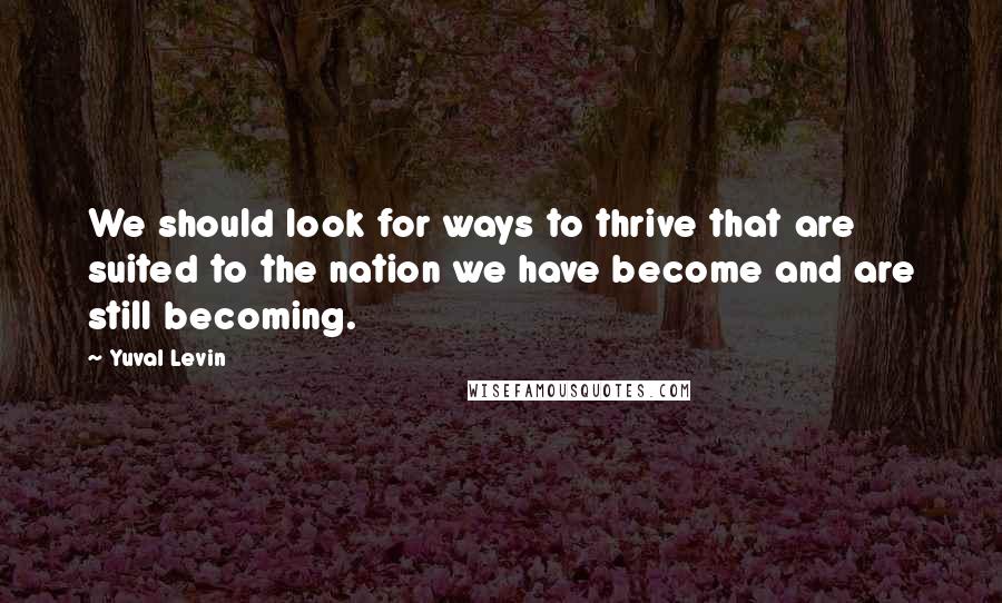Yuval Levin Quotes: We should look for ways to thrive that are suited to the nation we have become and are still becoming.