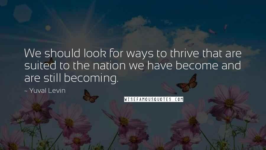 Yuval Levin Quotes: We should look for ways to thrive that are suited to the nation we have become and are still becoming.