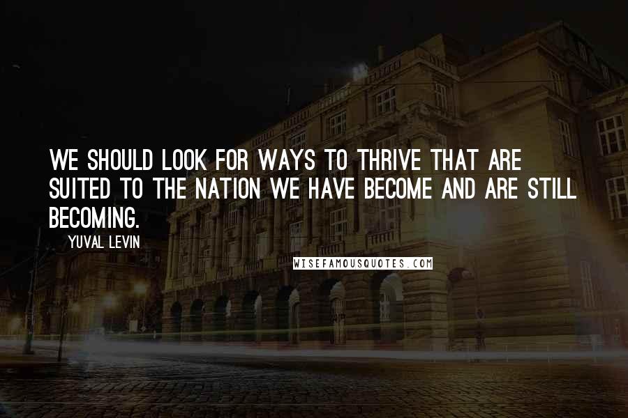 Yuval Levin Quotes: We should look for ways to thrive that are suited to the nation we have become and are still becoming.