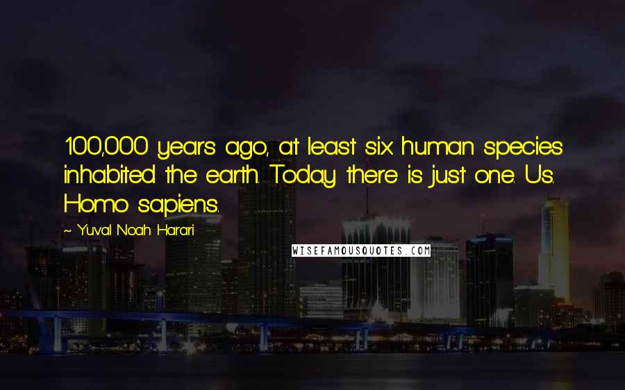 Yuval Noah Harari Quotes: 100,000 years ago, at least six human species inhabited the earth. Today there is just one. Us. Homo sapiens.