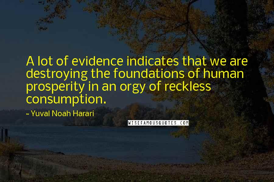 Yuval Noah Harari Quotes: A lot of evidence indicates that we are destroying the foundations of human prosperity in an orgy of reckless consumption.