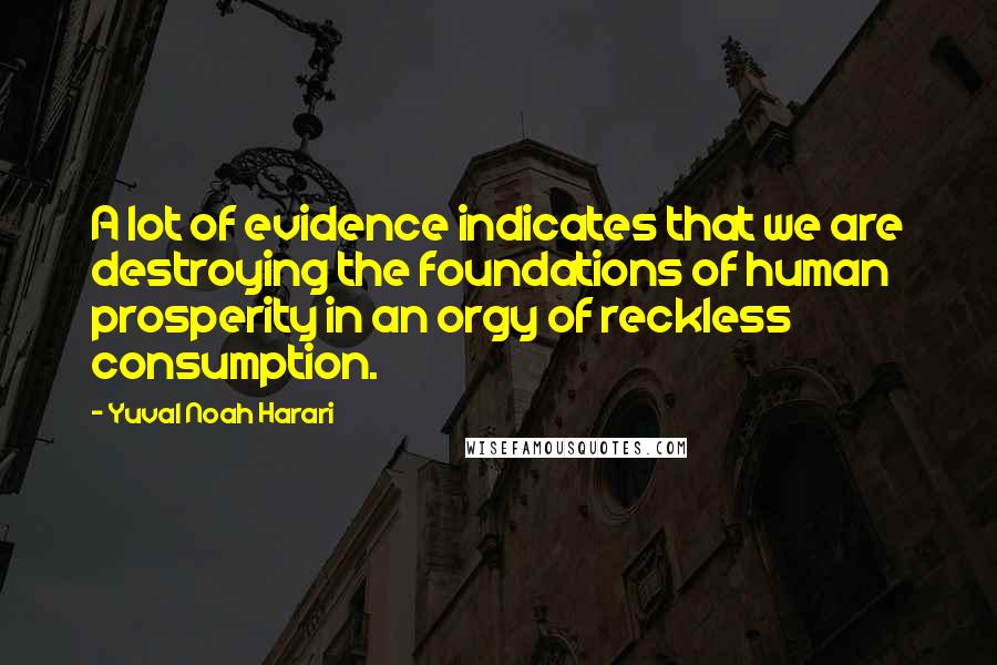 Yuval Noah Harari Quotes: A lot of evidence indicates that we are destroying the foundations of human prosperity in an orgy of reckless consumption.