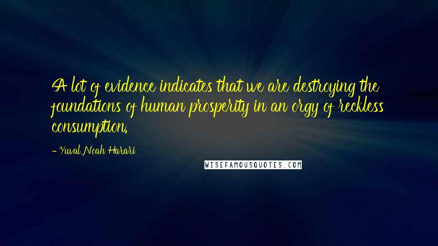 Yuval Noah Harari Quotes: A lot of evidence indicates that we are destroying the foundations of human prosperity in an orgy of reckless consumption.