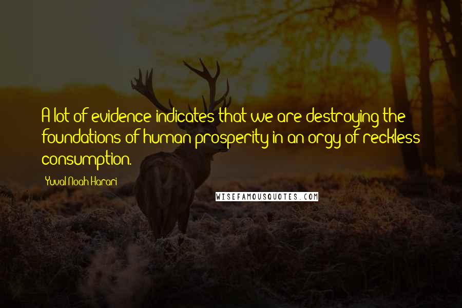 Yuval Noah Harari Quotes: A lot of evidence indicates that we are destroying the foundations of human prosperity in an orgy of reckless consumption.