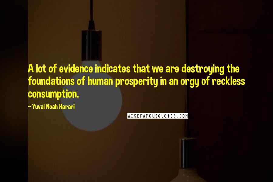 Yuval Noah Harari Quotes: A lot of evidence indicates that we are destroying the foundations of human prosperity in an orgy of reckless consumption.