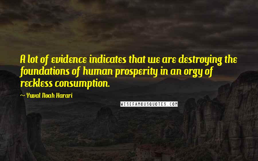 Yuval Noah Harari Quotes: A lot of evidence indicates that we are destroying the foundations of human prosperity in an orgy of reckless consumption.