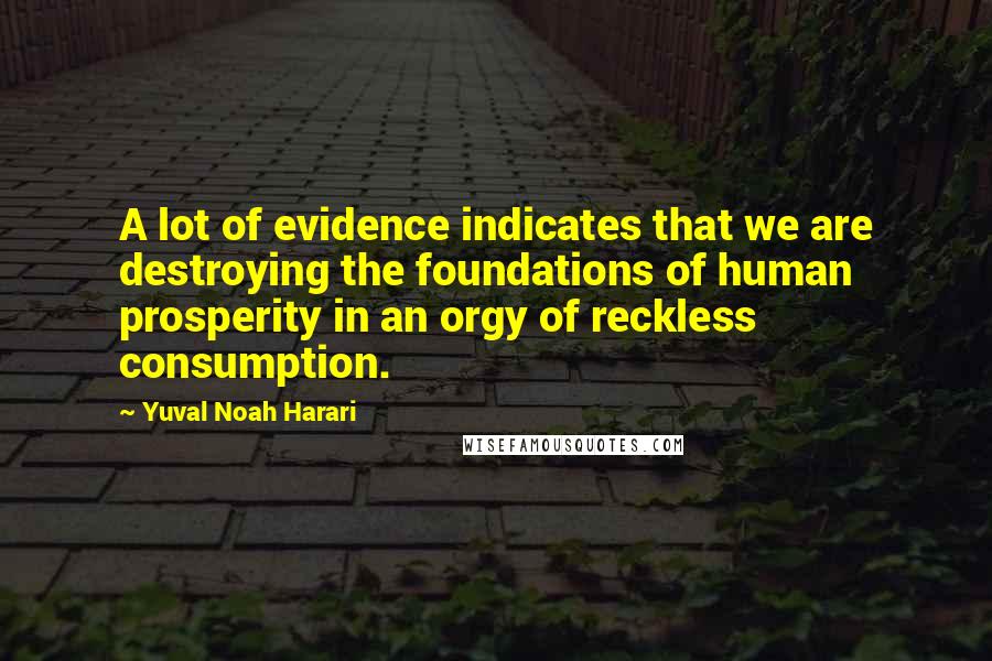 Yuval Noah Harari Quotes: A lot of evidence indicates that we are destroying the foundations of human prosperity in an orgy of reckless consumption.