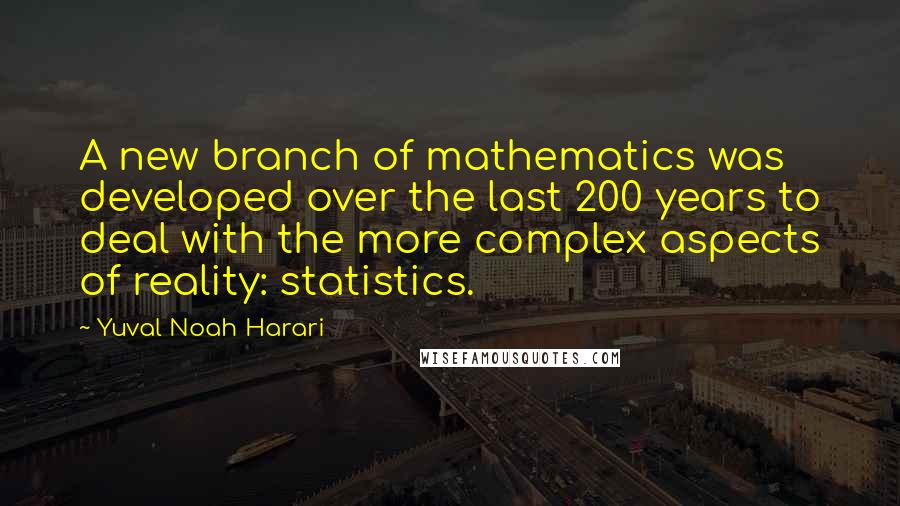 Yuval Noah Harari Quotes: A new branch of mathematics was developed over the last 200 years to deal with the more complex aspects of reality: statistics.