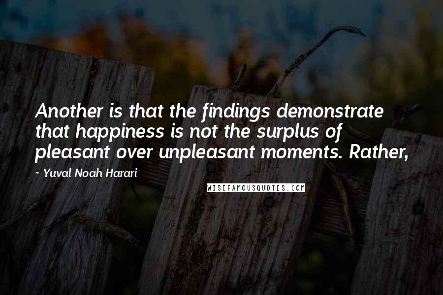 Yuval Noah Harari Quotes: Another is that the findings demonstrate that happiness is not the surplus of pleasant over unpleasant moments. Rather,