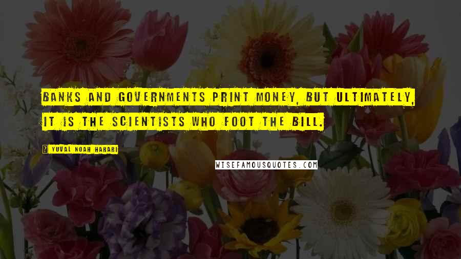 Yuval Noah Harari Quotes: Banks and governments print money, but ultimately, it is the scientists who foot the bill.