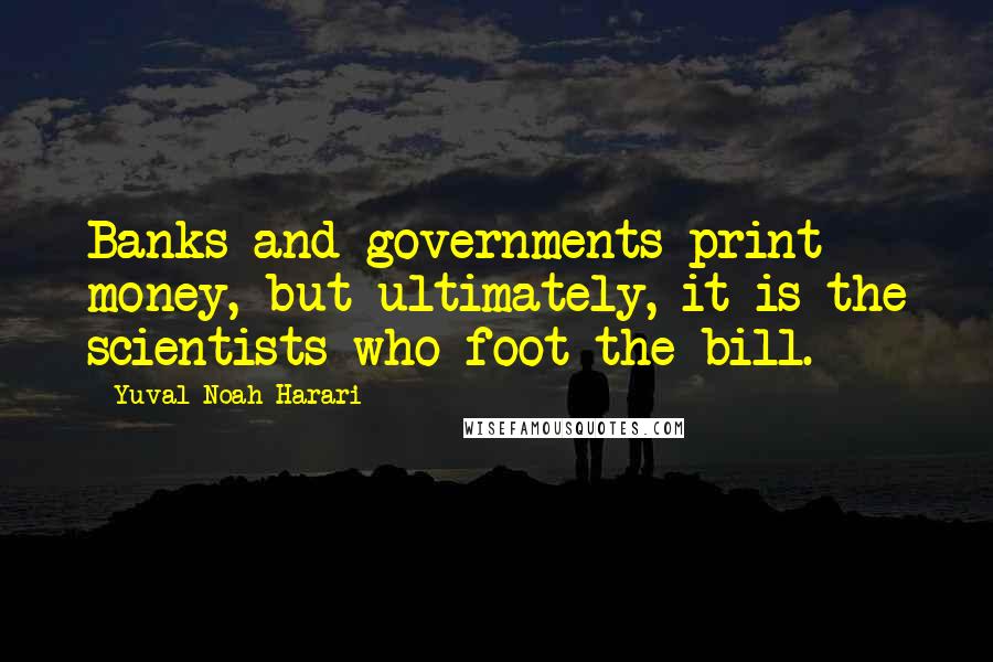Yuval Noah Harari Quotes: Banks and governments print money, but ultimately, it is the scientists who foot the bill.