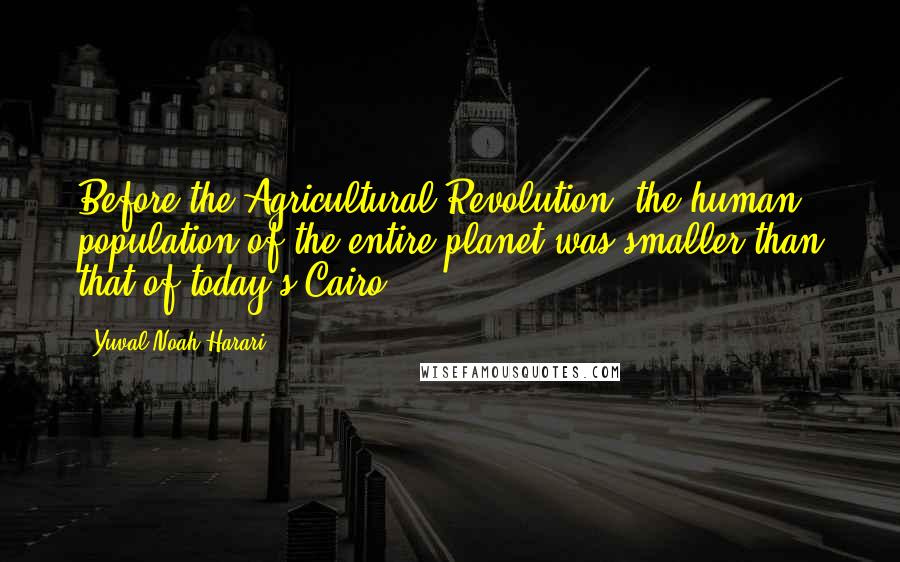 Yuval Noah Harari Quotes: Before the Agricultural Revolution, the human population of the entire planet was smaller than that of today's Cairo.
