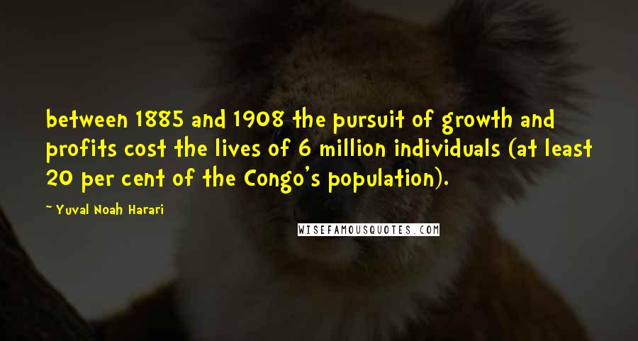 Yuval Noah Harari Quotes: between 1885 and 1908 the pursuit of growth and profits cost the lives of 6 million individuals (at least 20 per cent of the Congo's population).