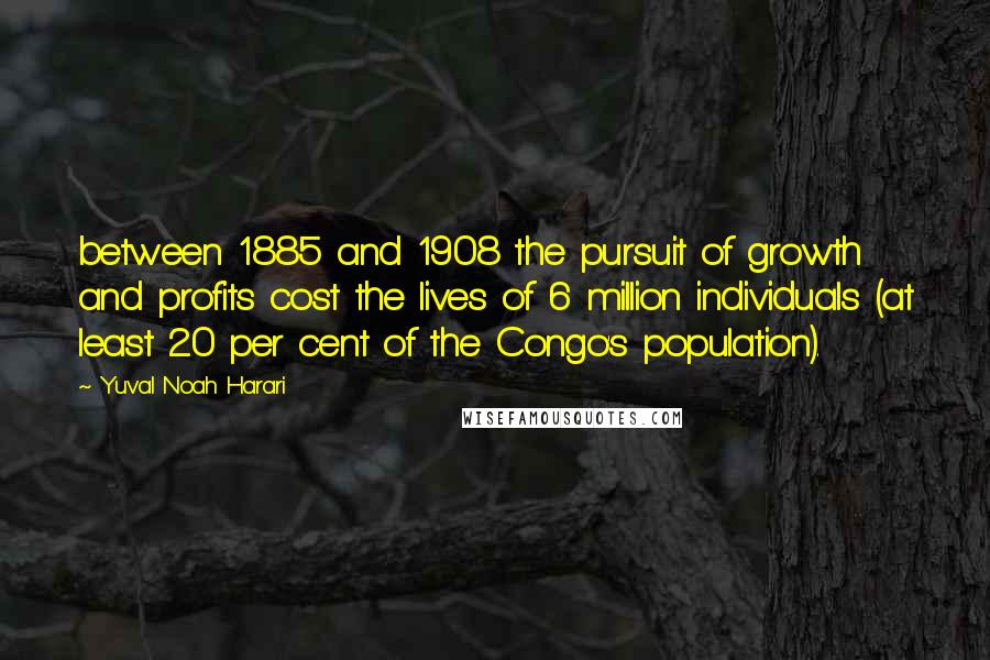 Yuval Noah Harari Quotes: between 1885 and 1908 the pursuit of growth and profits cost the lives of 6 million individuals (at least 20 per cent of the Congo's population).