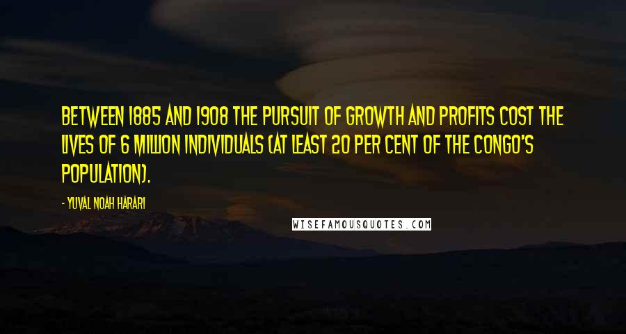 Yuval Noah Harari Quotes: between 1885 and 1908 the pursuit of growth and profits cost the lives of 6 million individuals (at least 20 per cent of the Congo's population).