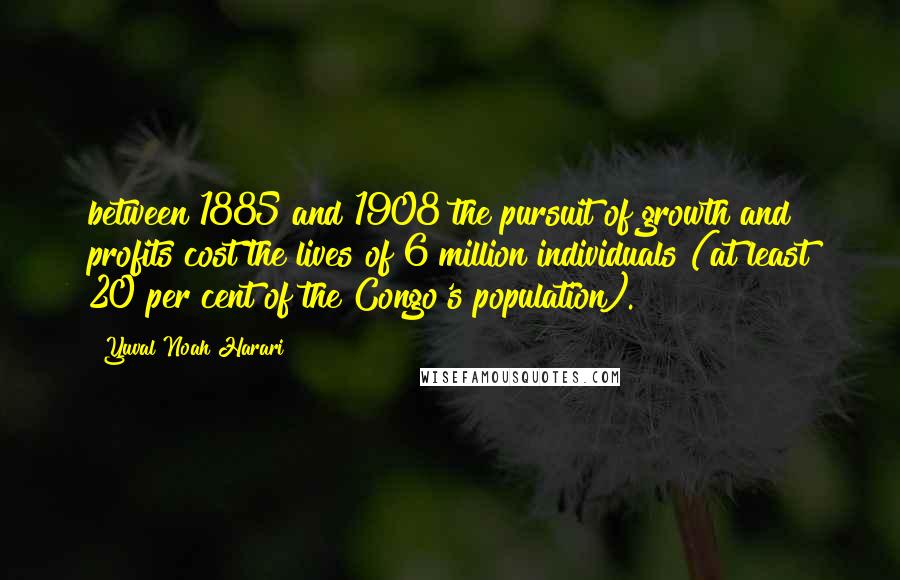 Yuval Noah Harari Quotes: between 1885 and 1908 the pursuit of growth and profits cost the lives of 6 million individuals (at least 20 per cent of the Congo's population).