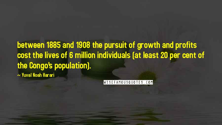 Yuval Noah Harari Quotes: between 1885 and 1908 the pursuit of growth and profits cost the lives of 6 million individuals (at least 20 per cent of the Congo's population).