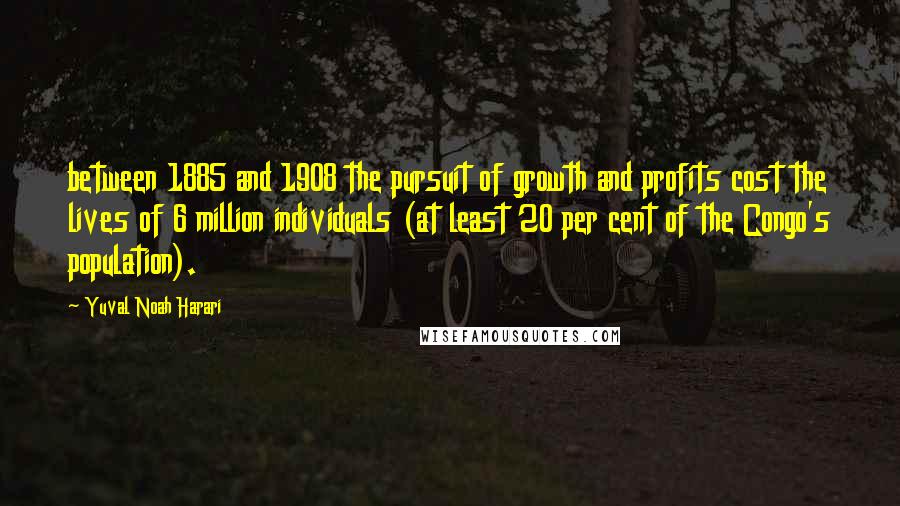 Yuval Noah Harari Quotes: between 1885 and 1908 the pursuit of growth and profits cost the lives of 6 million individuals (at least 20 per cent of the Congo's population).