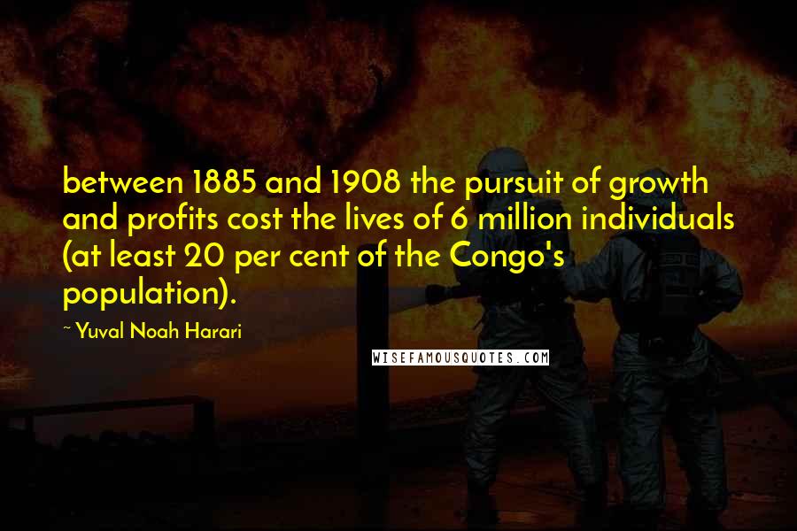 Yuval Noah Harari Quotes: between 1885 and 1908 the pursuit of growth and profits cost the lives of 6 million individuals (at least 20 per cent of the Congo's population).
