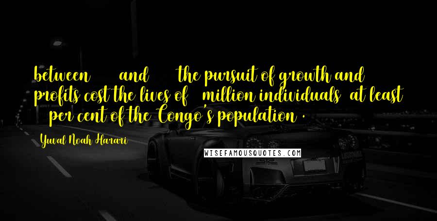 Yuval Noah Harari Quotes: between 1885 and 1908 the pursuit of growth and profits cost the lives of 6 million individuals (at least 20 per cent of the Congo's population).