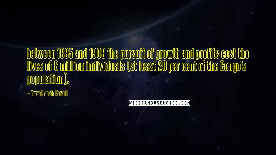 Yuval Noah Harari Quotes: between 1885 and 1908 the pursuit of growth and profits cost the lives of 6 million individuals (at least 20 per cent of the Congo's population).