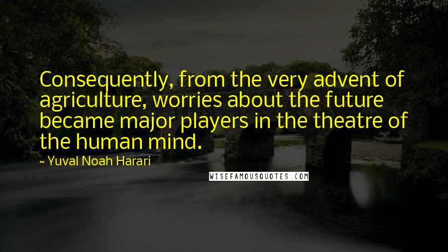 Yuval Noah Harari Quotes: Consequently, from the very advent of agriculture, worries about the future became major players in the theatre of the human mind.