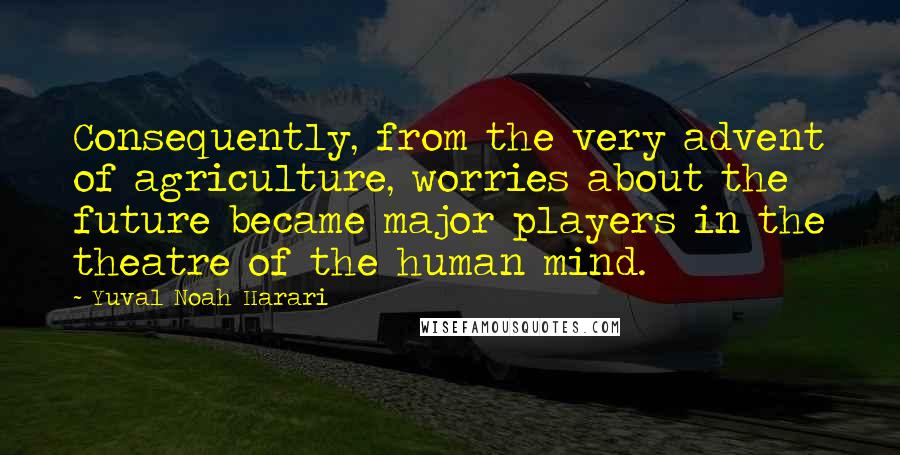 Yuval Noah Harari Quotes: Consequently, from the very advent of agriculture, worries about the future became major players in the theatre of the human mind.