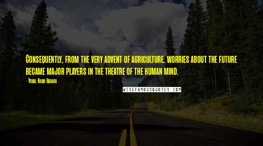 Yuval Noah Harari Quotes: Consequently, from the very advent of agriculture, worries about the future became major players in the theatre of the human mind.