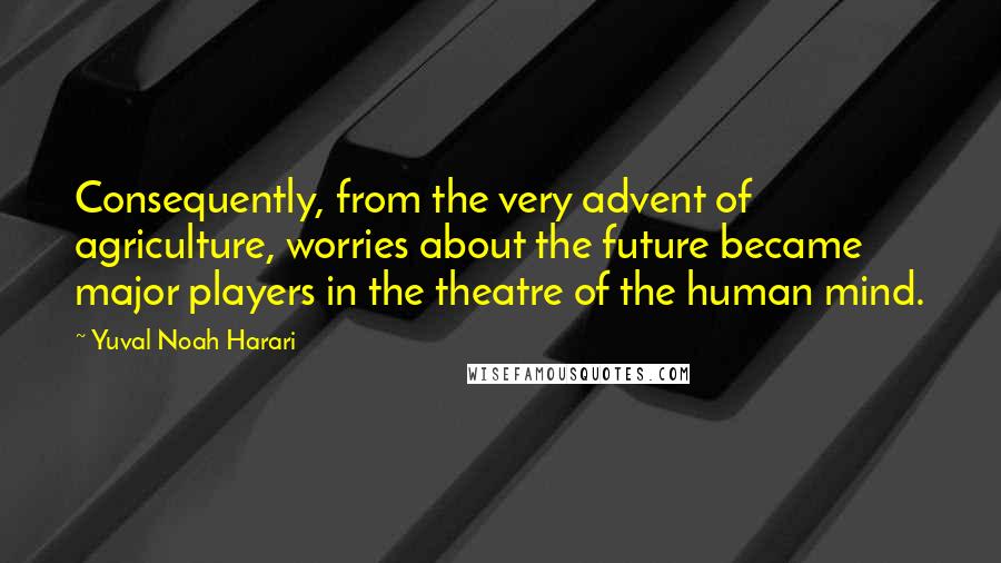 Yuval Noah Harari Quotes: Consequently, from the very advent of agriculture, worries about the future became major players in the theatre of the human mind.