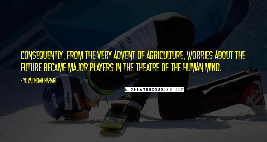 Yuval Noah Harari Quotes: Consequently, from the very advent of agriculture, worries about the future became major players in the theatre of the human mind.