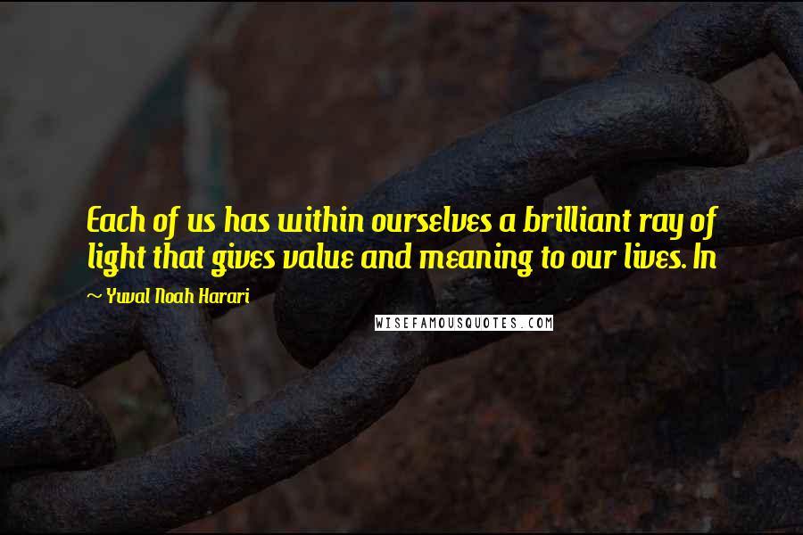 Yuval Noah Harari Quotes: Each of us has within ourselves a brilliant ray of light that gives value and meaning to our lives. In