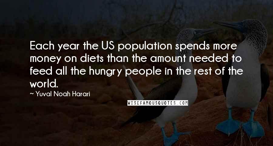 Yuval Noah Harari Quotes: Each year the US population spends more money on diets than the amount needed to feed all the hungry people in the rest of the world.