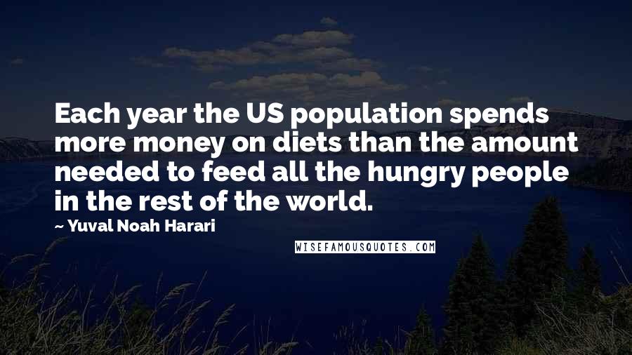 Yuval Noah Harari Quotes: Each year the US population spends more money on diets than the amount needed to feed all the hungry people in the rest of the world.