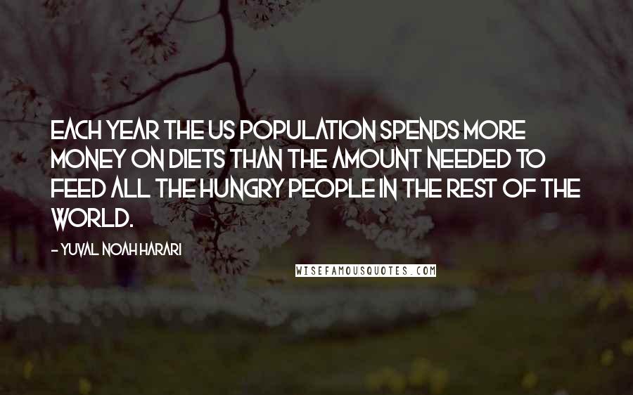 Yuval Noah Harari Quotes: Each year the US population spends more money on diets than the amount needed to feed all the hungry people in the rest of the world.