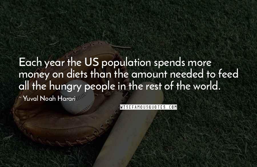 Yuval Noah Harari Quotes: Each year the US population spends more money on diets than the amount needed to feed all the hungry people in the rest of the world.