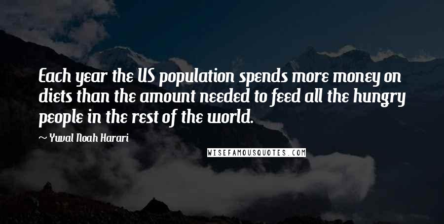 Yuval Noah Harari Quotes: Each year the US population spends more money on diets than the amount needed to feed all the hungry people in the rest of the world.