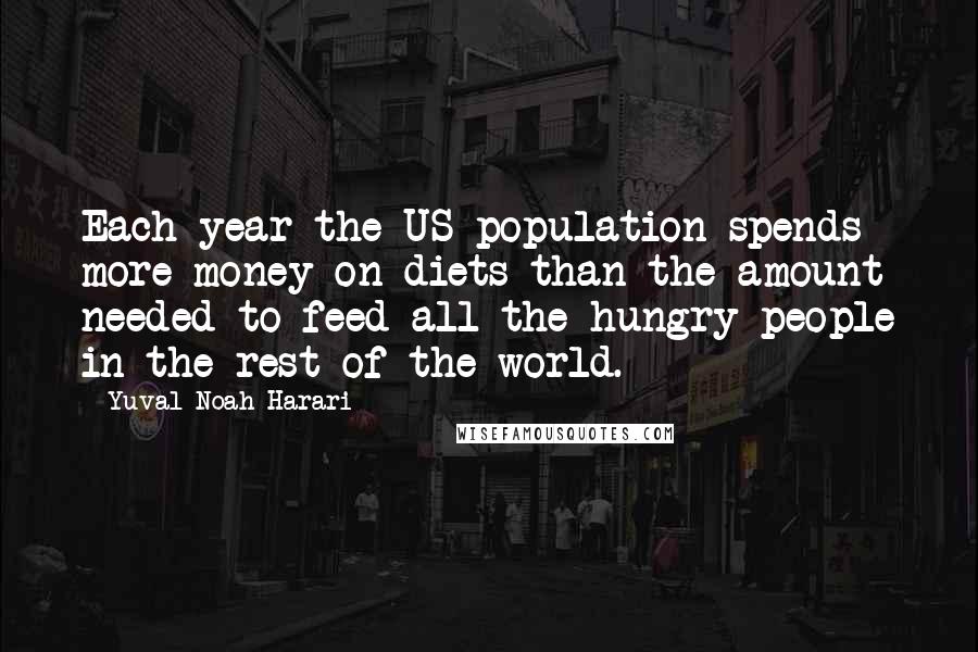 Yuval Noah Harari Quotes: Each year the US population spends more money on diets than the amount needed to feed all the hungry people in the rest of the world.