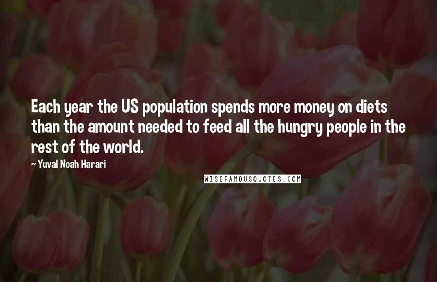 Yuval Noah Harari Quotes: Each year the US population spends more money on diets than the amount needed to feed all the hungry people in the rest of the world.