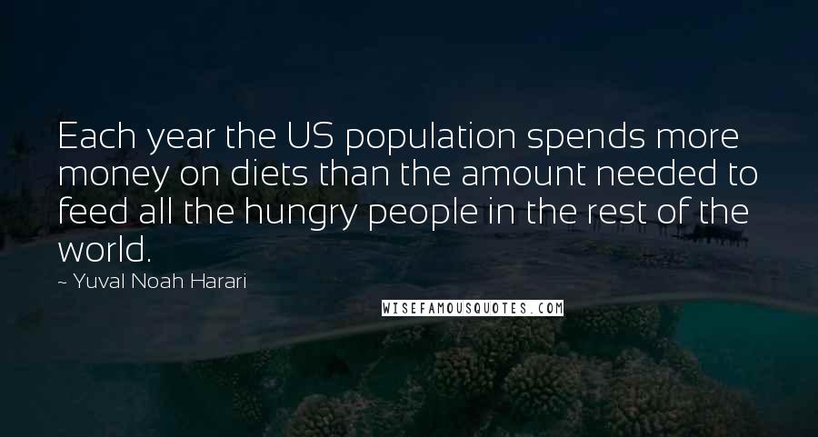 Yuval Noah Harari Quotes: Each year the US population spends more money on diets than the amount needed to feed all the hungry people in the rest of the world.