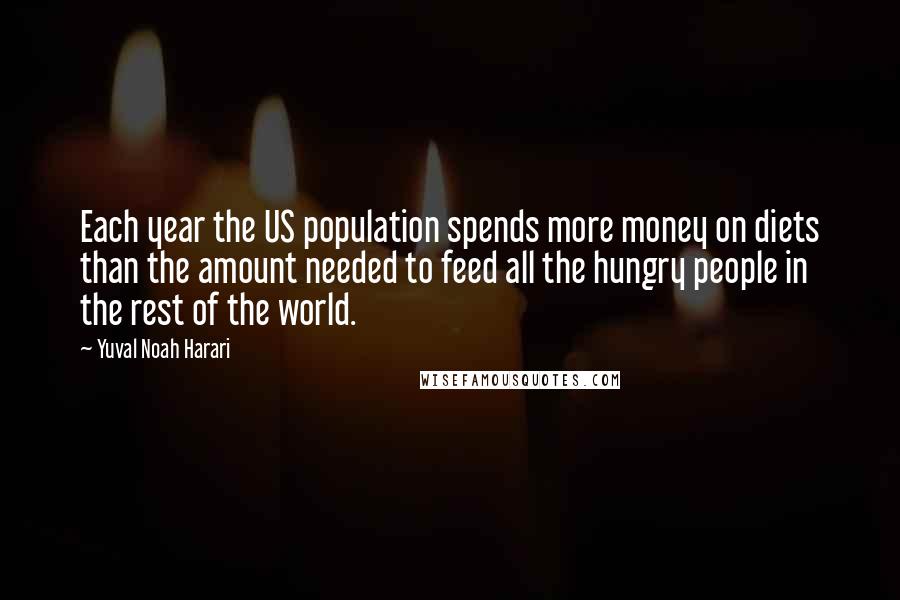 Yuval Noah Harari Quotes: Each year the US population spends more money on diets than the amount needed to feed all the hungry people in the rest of the world.
