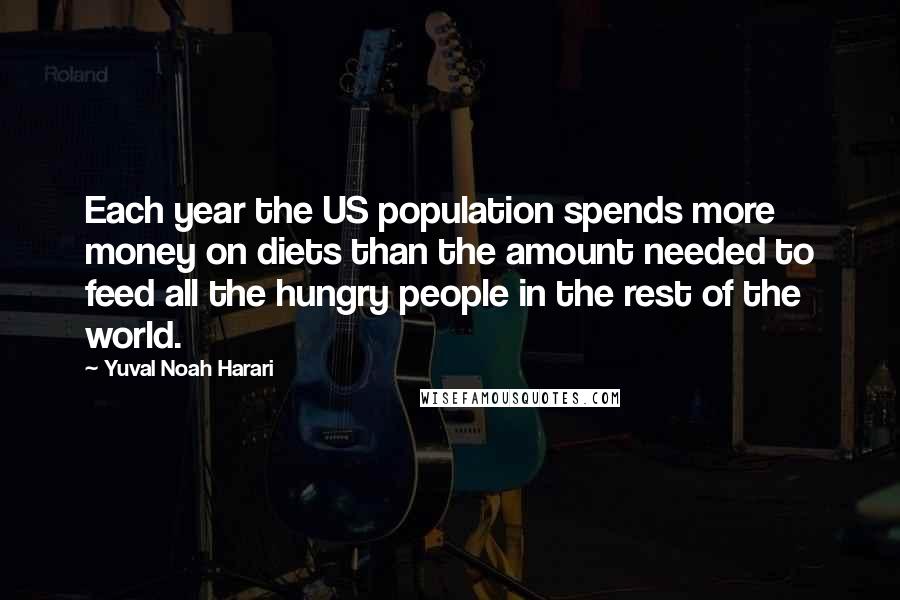 Yuval Noah Harari Quotes: Each year the US population spends more money on diets than the amount needed to feed all the hungry people in the rest of the world.