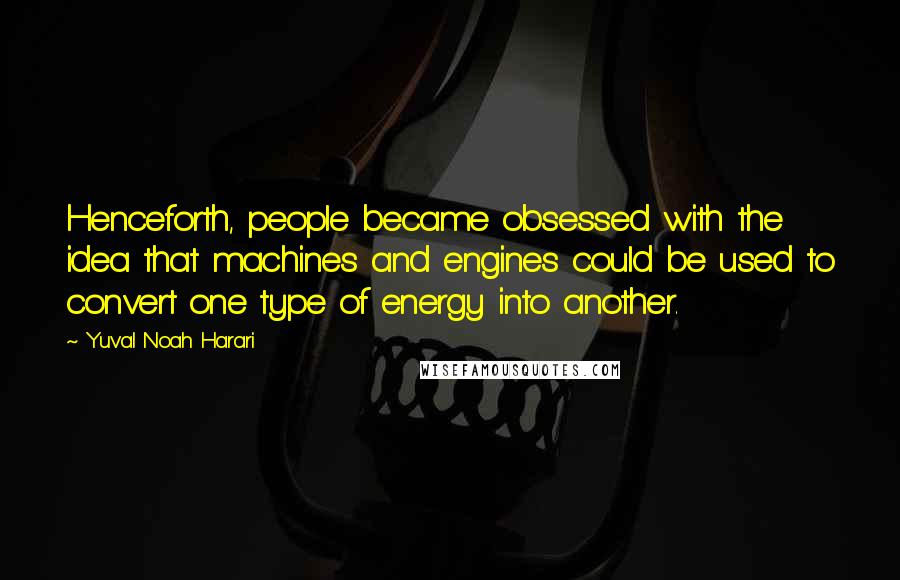 Yuval Noah Harari Quotes: Henceforth, people became obsessed with the idea that machines and engines could be used to convert one type of energy into another.