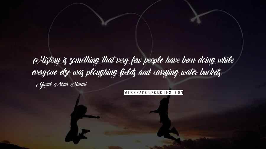 Yuval Noah Harari Quotes: History is something that very few people have been doing while everyone else was ploughing fields and carrying water buckets.