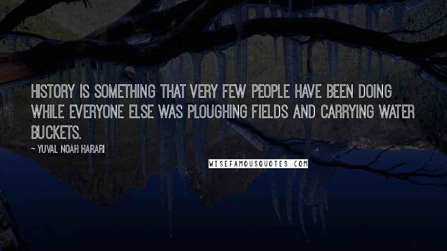 Yuval Noah Harari Quotes: History is something that very few people have been doing while everyone else was ploughing fields and carrying water buckets.