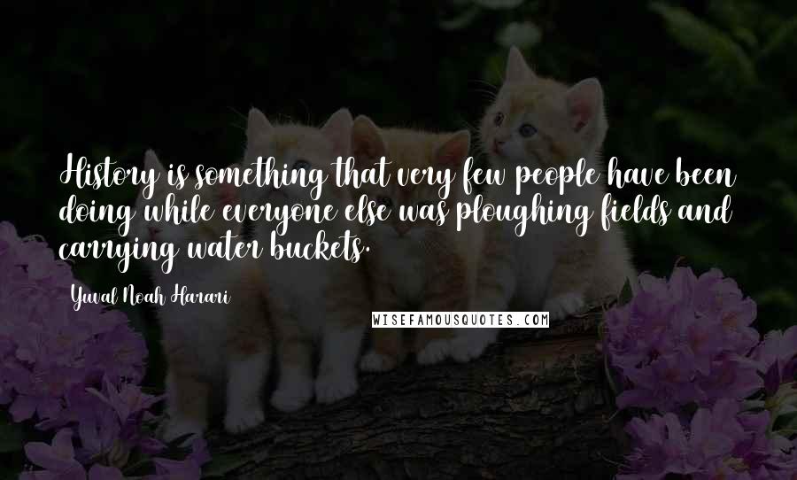 Yuval Noah Harari Quotes: History is something that very few people have been doing while everyone else was ploughing fields and carrying water buckets.